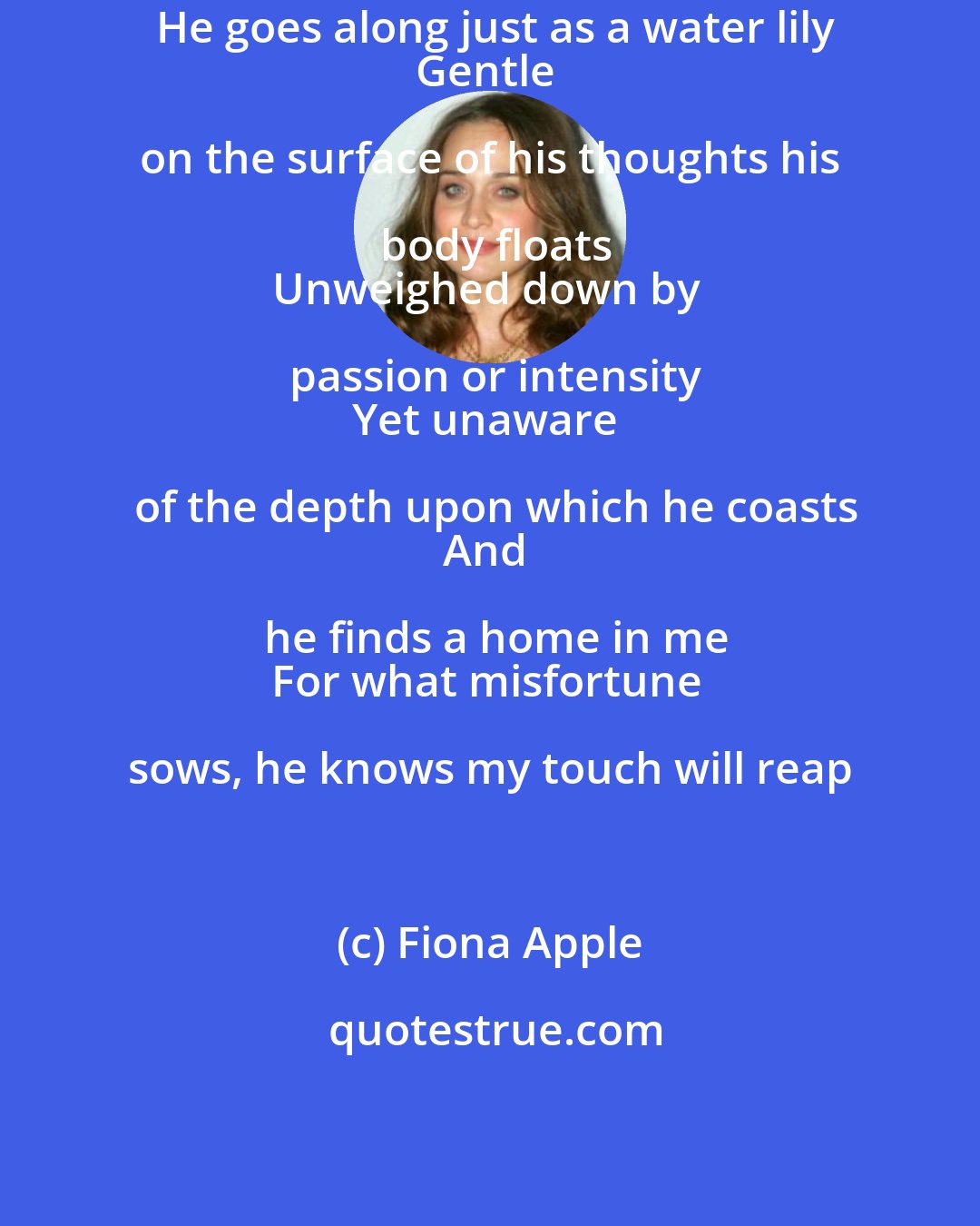 Fiona Apple: He goes along just as a water lily
Gentle on the surface of his thoughts his body floats
Unweighed down by passion or intensity
Yet unaware of the depth upon which he coasts
And he finds a home in me
For what misfortune sows, he knows my touch will reap