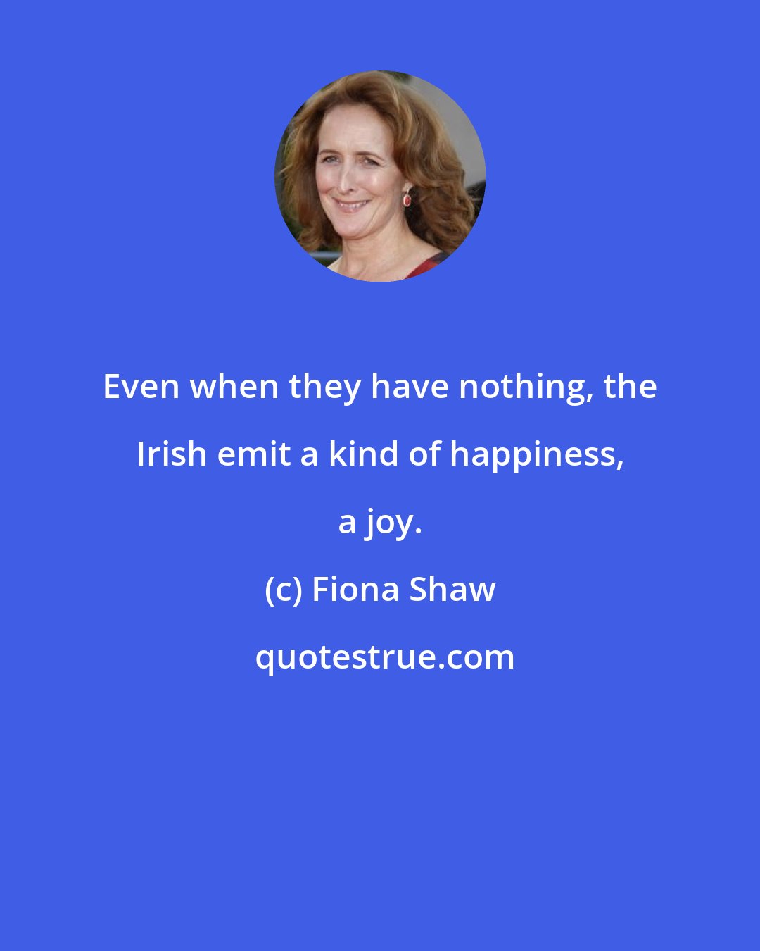 Fiona Shaw: Even when they have nothing, the Irish emit a kind of happiness, a joy.