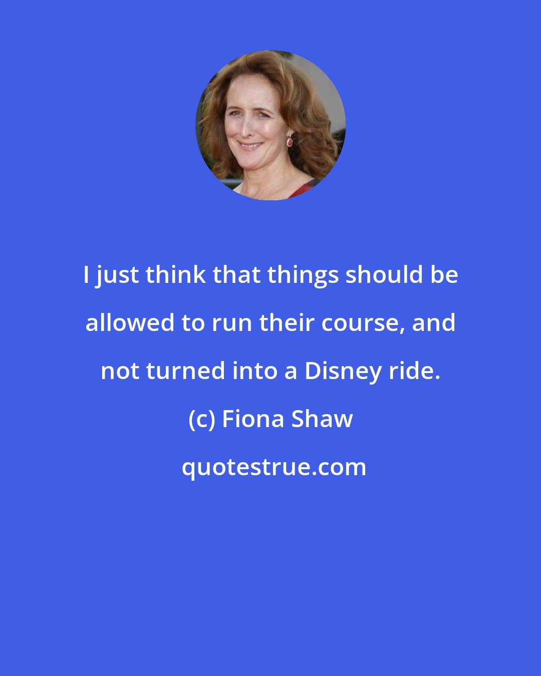 Fiona Shaw: I just think that things should be allowed to run their course, and not turned into a Disney ride.