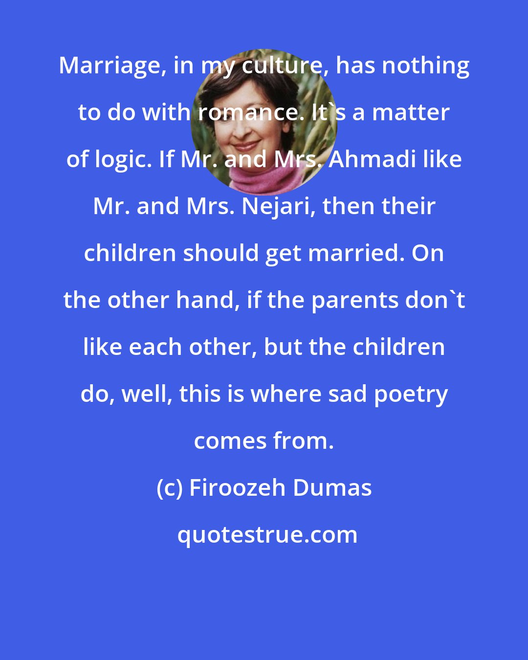 Firoozeh Dumas: Marriage, in my culture, has nothing to do with romance. It's a matter of logic. If Mr. and Mrs. Ahmadi like Mr. and Mrs. Nejari, then their children should get married. On the other hand, if the parents don't like each other, but the children do, well, this is where sad poetry comes from.