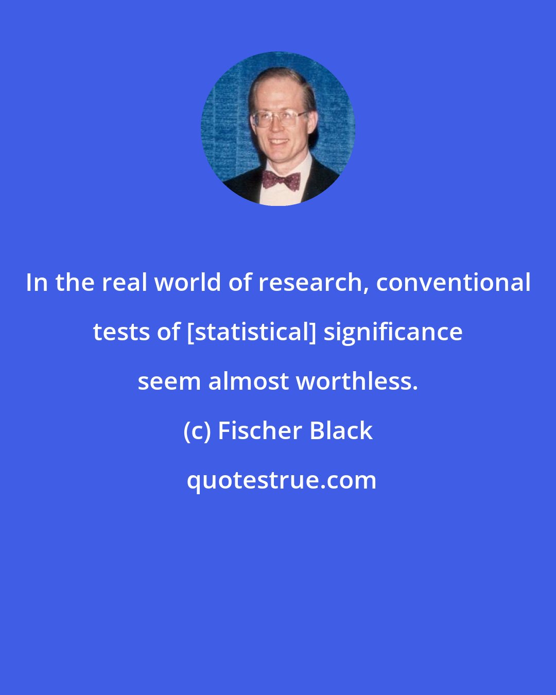 Fischer Black: In the real world of research, conventional tests of [statistical] significance seem almost worthless.