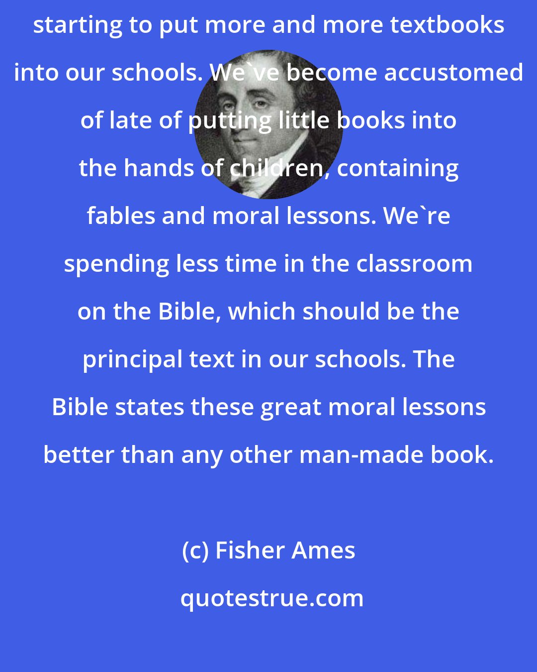 Fisher Ames: We have a dangerous trend beginning to take place in our education. We're starting to put more and more textbooks into our schools. We've become accustomed of late of putting little books into the hands of children, containing fables and moral lessons. We're spending less time in the classroom on the Bible, which should be the principal text in our schools. The Bible states these great moral lessons better than any other man-made book.