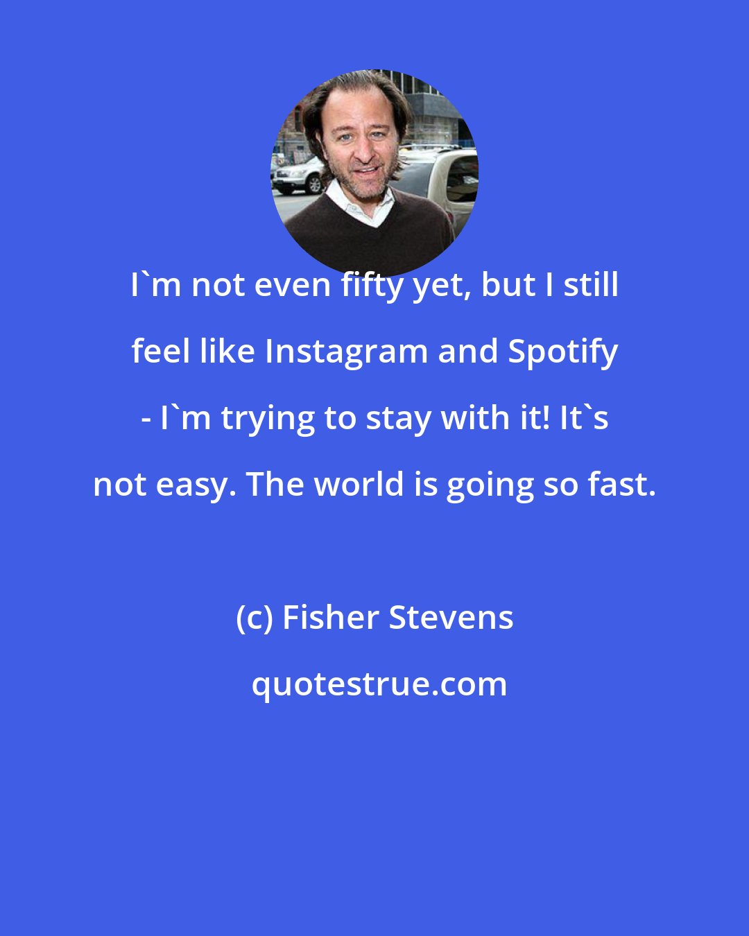 Fisher Stevens: I'm not even fifty yet, but I still feel like Instagram and Spotify - I'm trying to stay with it! It's not easy. The world is going so fast.