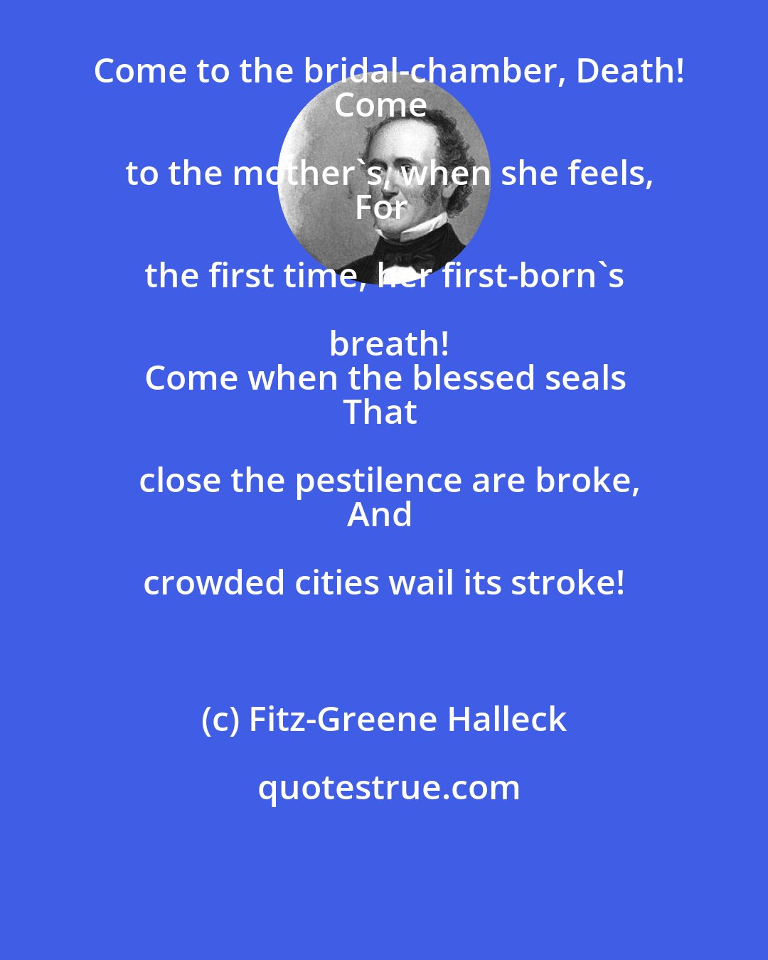 Fitz-Greene Halleck: Come to the bridal-chamber, Death!
Come to the mother's, when she feels,
For the first time, her first-born's breath!
Come when the blessed seals
That close the pestilence are broke,
And crowded cities wail its stroke!