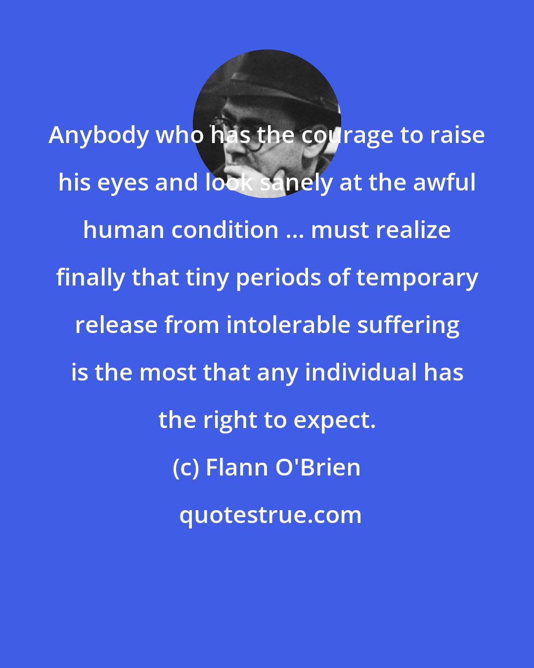 Flann O'Brien: Anybody who has the courage to raise his eyes and look sanely at the awful human condition ... must realize finally that tiny periods of temporary release from intolerable suffering is the most that any individual has the right to expect.