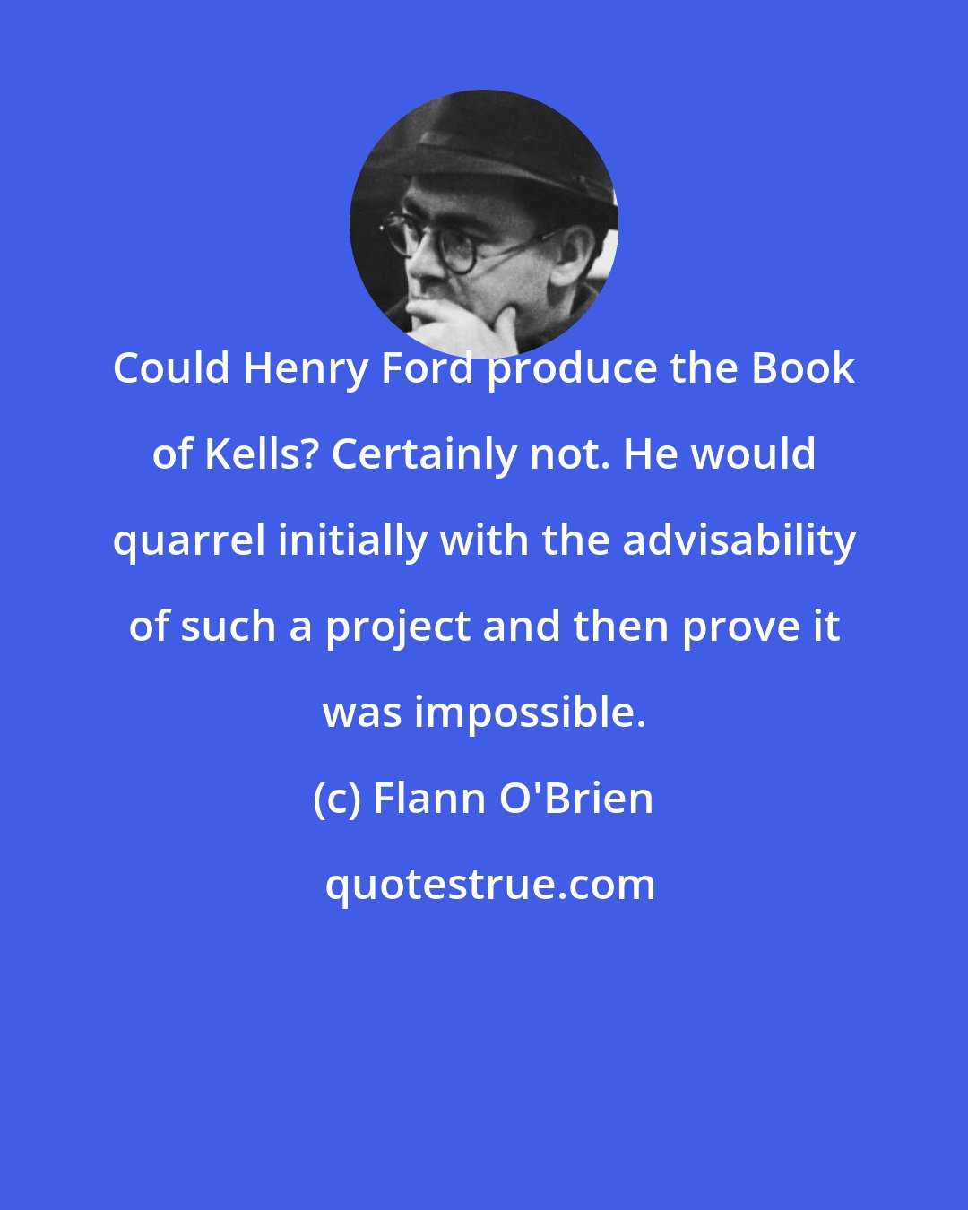Flann O'Brien: Could Henry Ford produce the Book of Kells? Certainly not. He would quarrel initially with the advisability of such a project and then prove it was impossible.