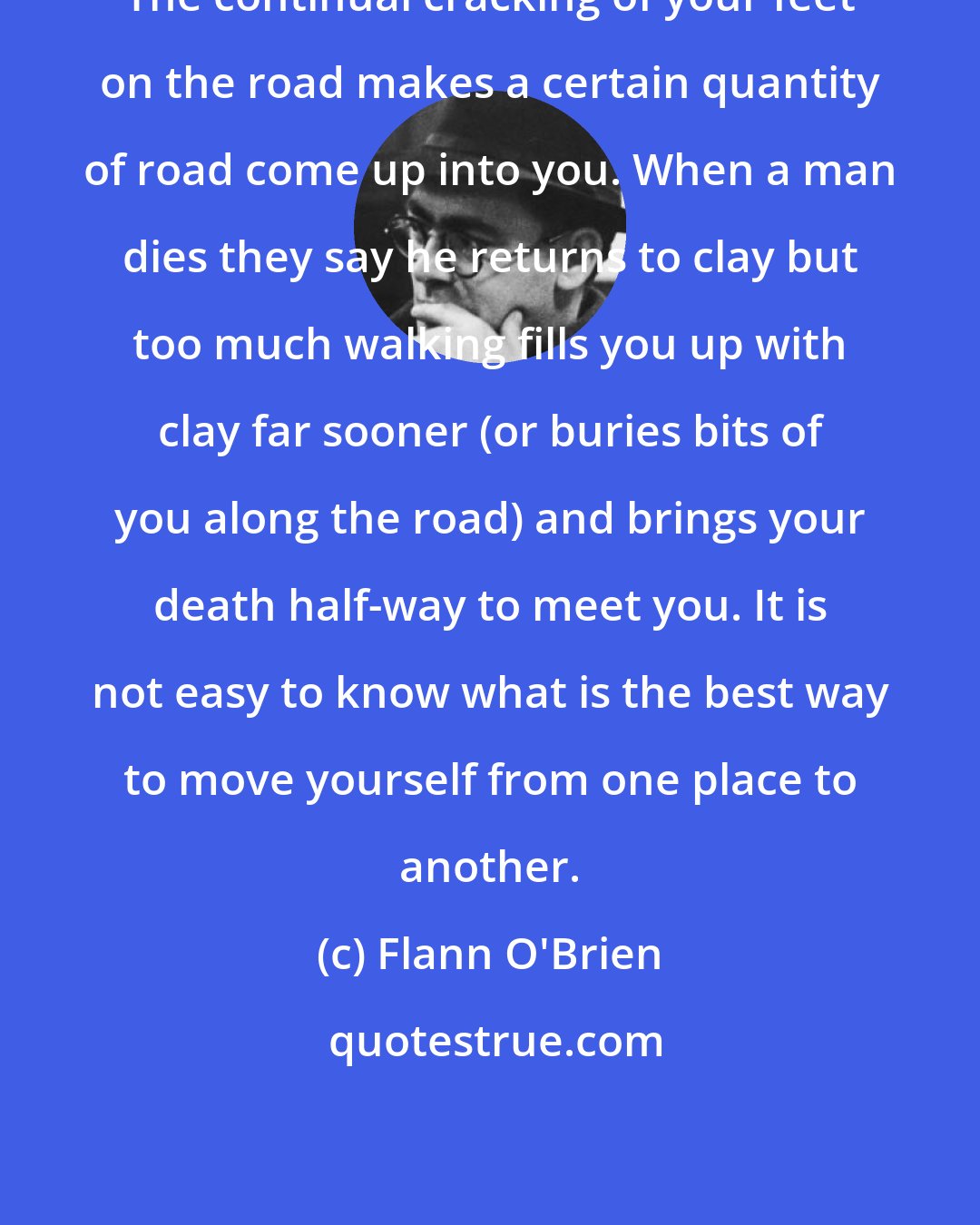 Flann O'Brien: The continual cracking of your feet on the road makes a certain quantity of road come up into you. When a man dies they say he returns to clay but too much walking fills you up with clay far sooner (or buries bits of you along the road) and brings your death half-way to meet you. It is not easy to know what is the best way to move yourself from one place to another.