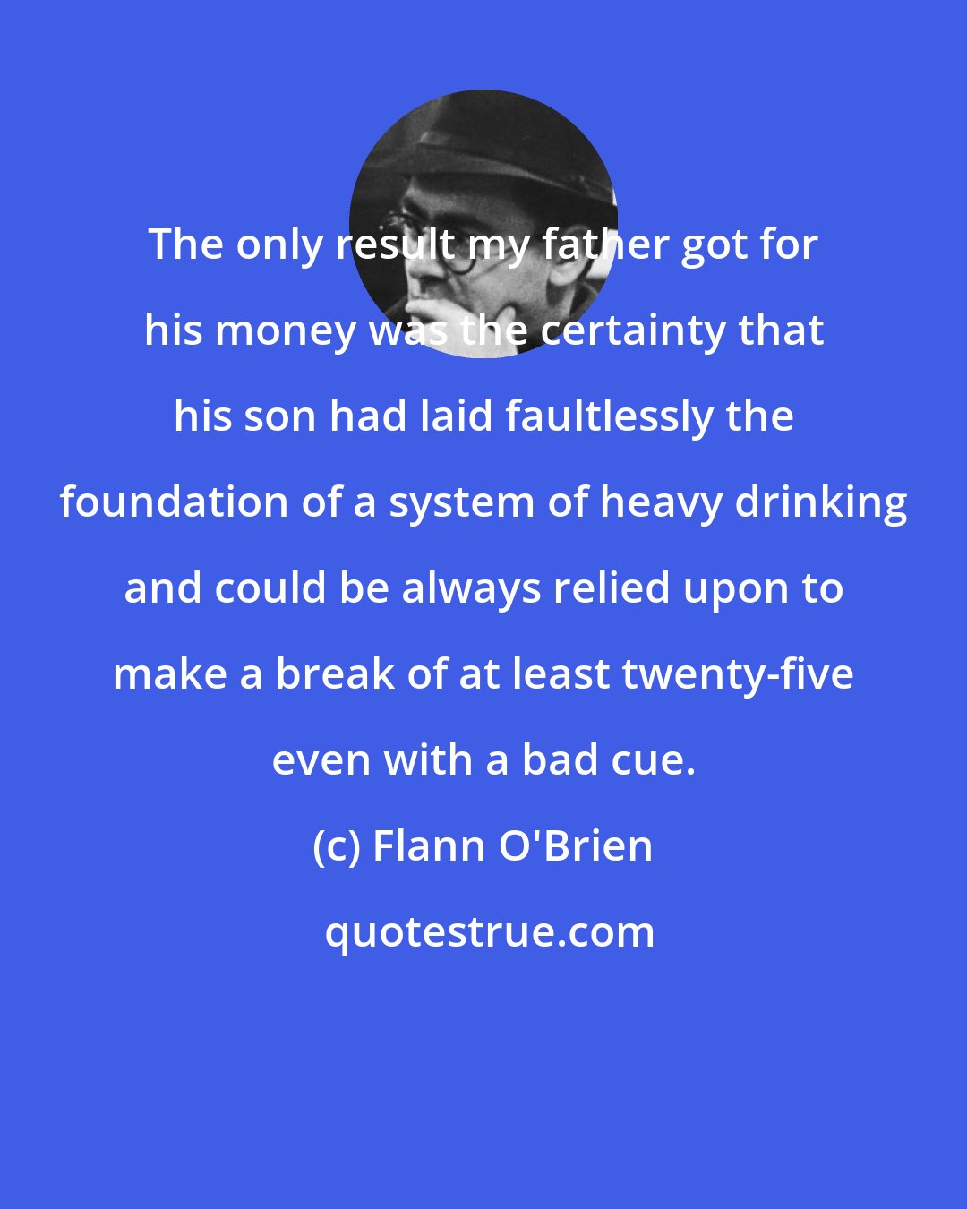 Flann O'Brien: The only result my father got for his money was the certainty that his son had laid faultlessly the foundation of a system of heavy drinking and could be always relied upon to make a break of at least twenty-five even with a bad cue.