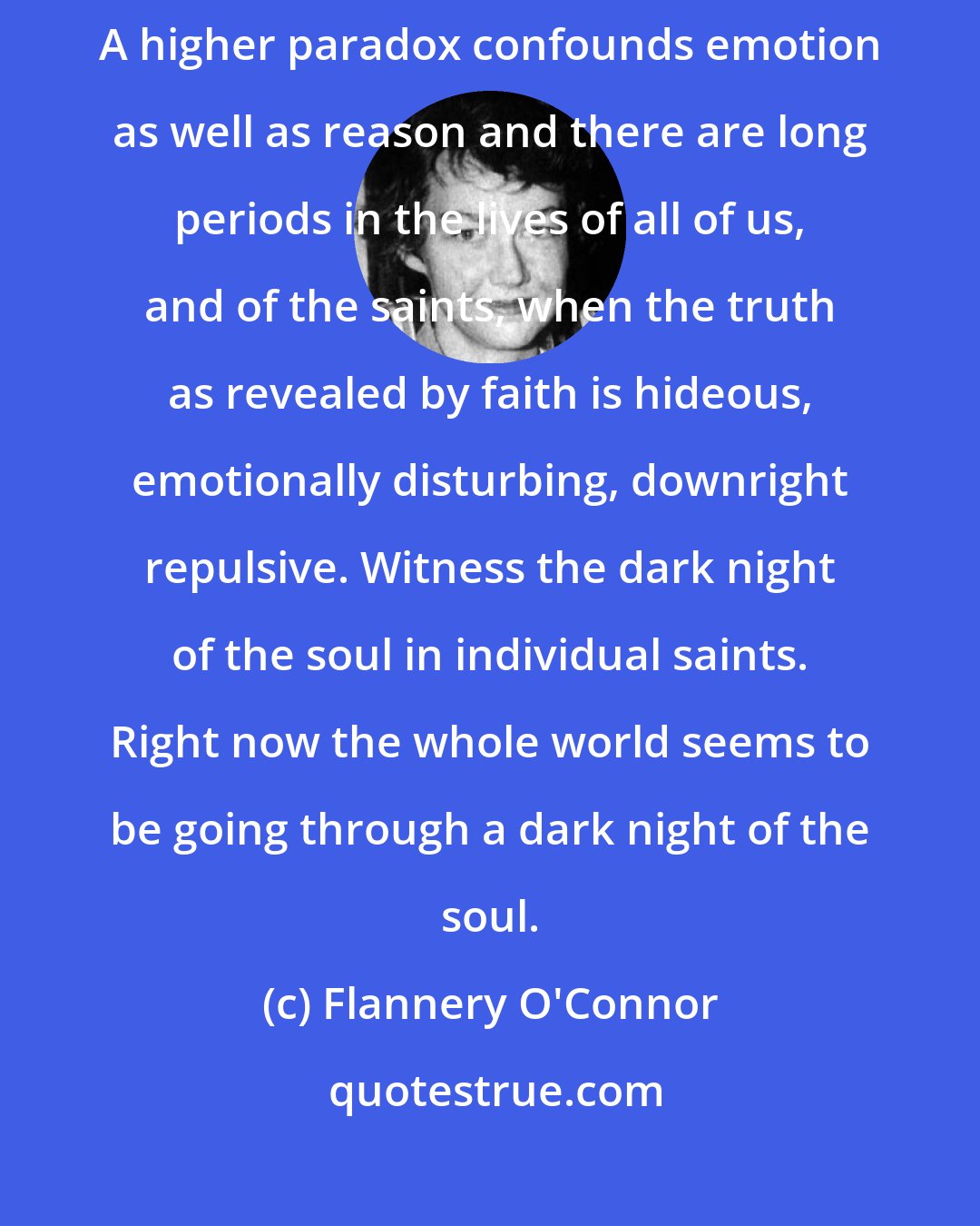 Flannery O'Connor: The truth does not change according to our ability to stomach it emotionally. A higher paradox confounds emotion as well as reason and there are long periods in the lives of all of us, and of the saints, when the truth as revealed by faith is hideous, emotionally disturbing, downright repulsive. Witness the dark night of the soul in individual saints. Right now the whole world seems to be going through a dark night of the soul.