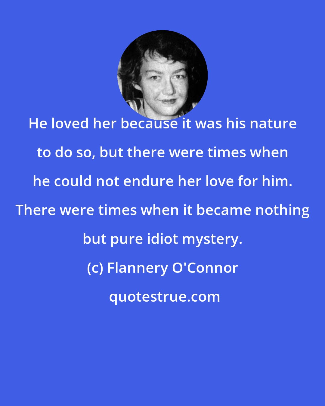 Flannery O'Connor: He loved her because it was his nature to do so, but there were times when he could not endure her love for him. There were times when it became nothing but pure idiot mystery.