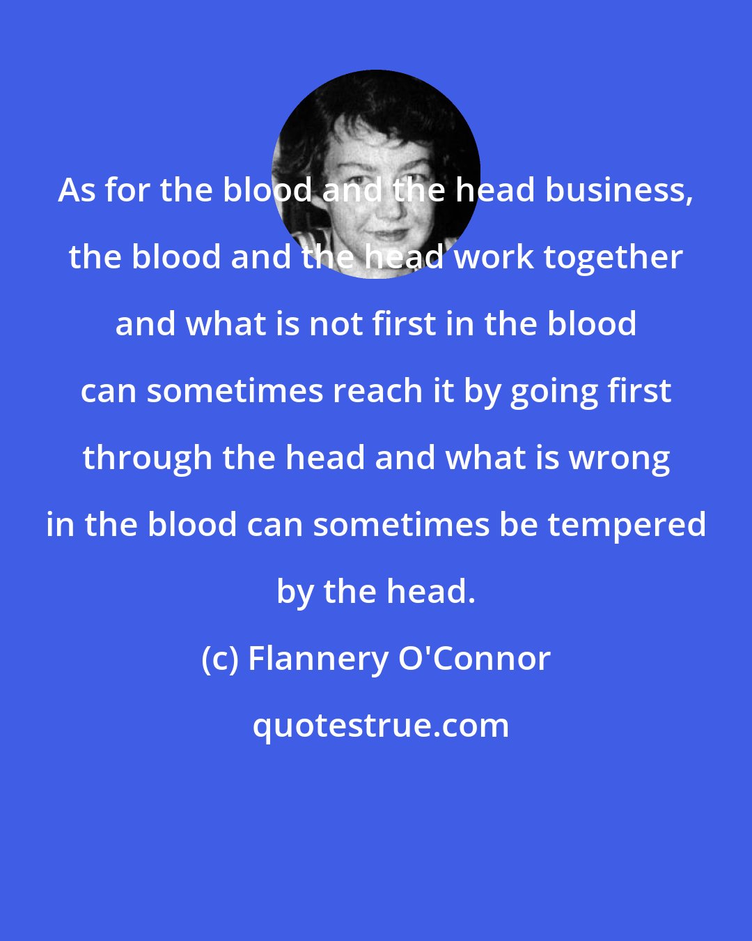 Flannery O'Connor: As for the blood and the head business, the blood and the head work together and what is not first in the blood can sometimes reach it by going first through the head and what is wrong in the blood can sometimes be tempered by the head.