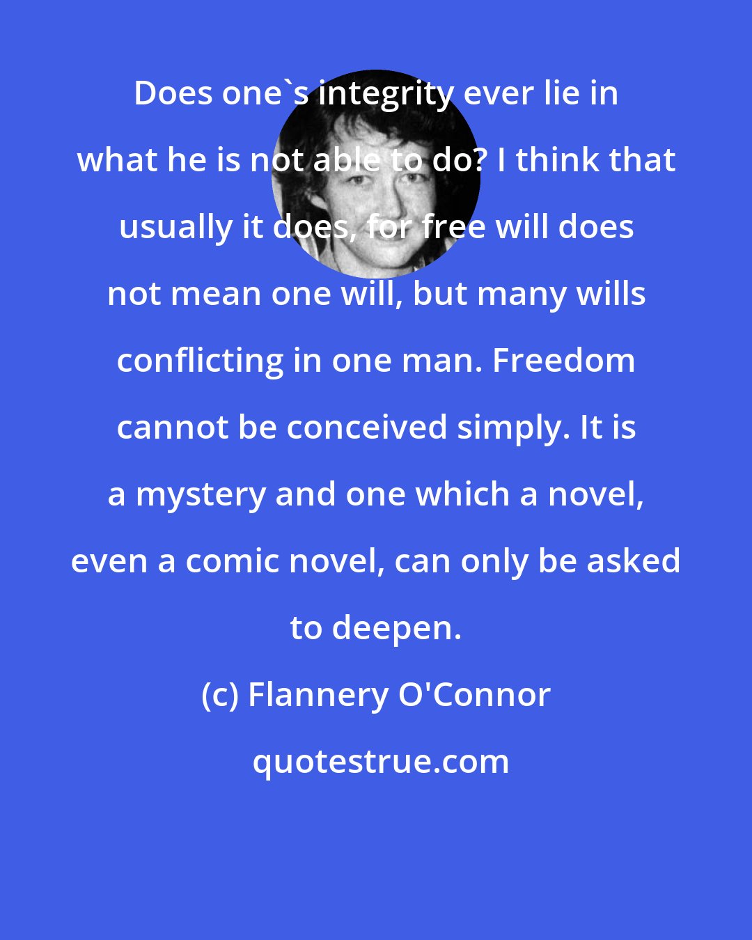 Flannery O'Connor: Does one's integrity ever lie in what he is not able to do? I think that usually it does, for free will does not mean one will, but many wills conflicting in one man. Freedom cannot be conceived simply. It is a mystery and one which a novel, even a comic novel, can only be asked to deepen.