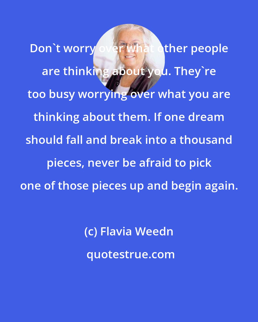 Flavia Weedn: Don't worry over what other people are thinking about you. They're too busy worrying over what you are thinking about them. If one dream should fall and break into a thousand pieces, never be afraid to pick one of those pieces up and begin again.