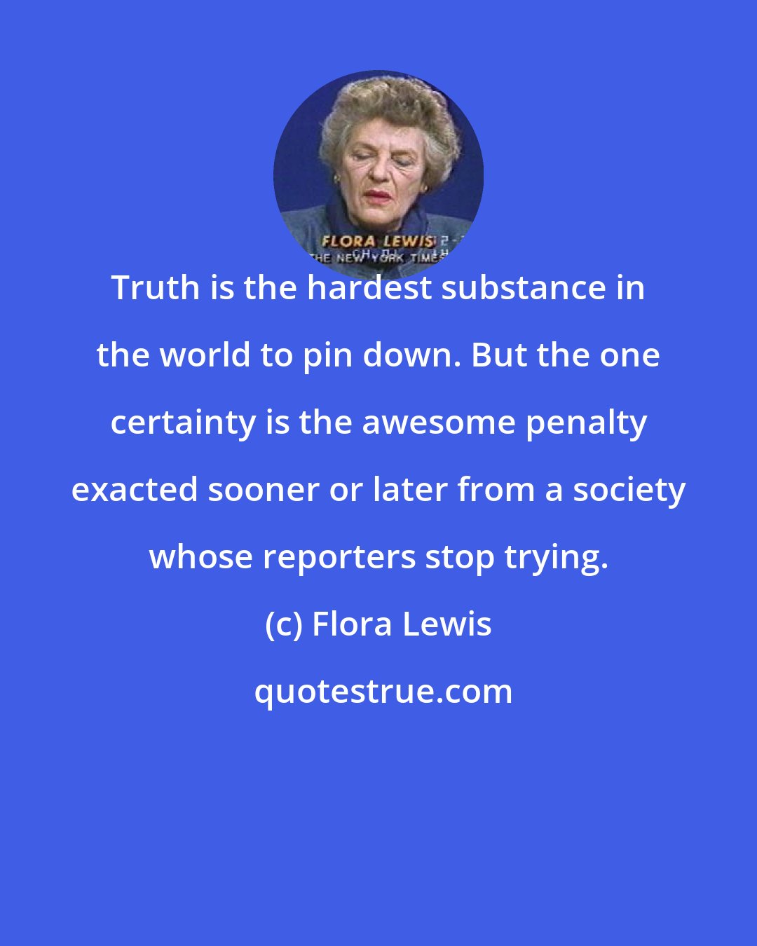 Flora Lewis: Truth is the hardest substance in the world to pin down. But the one certainty is the awesome penalty exacted sooner or later from a society whose reporters stop trying.