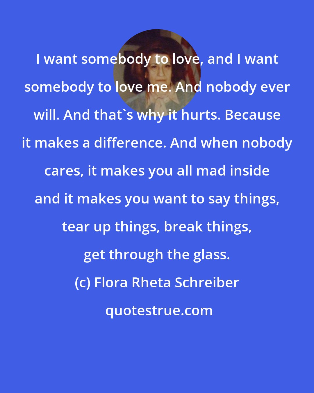 Flora Rheta Schreiber: I want somebody to love, and I want somebody to love me. And nobody ever will. And that's why it hurts. Because it makes a difference. And when nobody cares, it makes you all mad inside and it makes you want to say things, tear up things, break things, get through the glass.