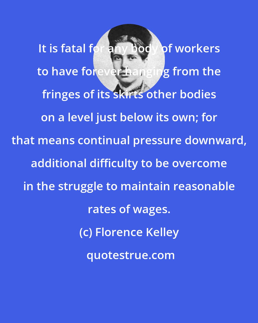 Florence Kelley: It is fatal for any body of workers to have forever hanging from the fringes of its skirts other bodies on a level just below its own; for that means continual pressure downward, additional difficulty to be overcome in the struggle to maintain reasonable rates of wages.