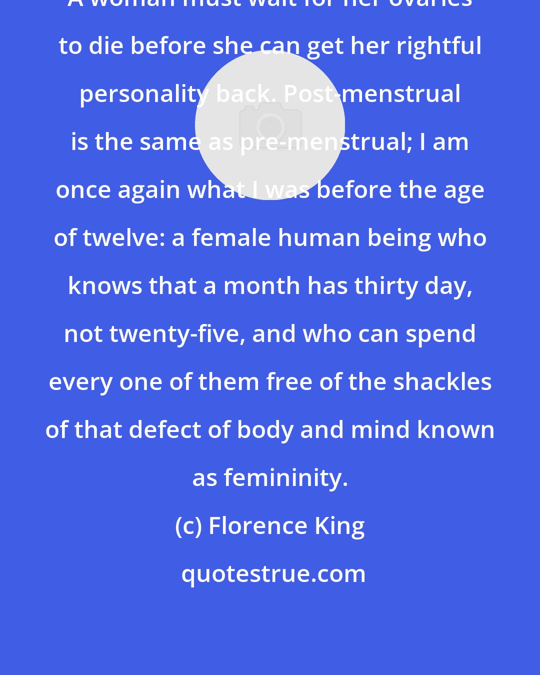 Florence King: A woman must wait for her ovaries to die before she can get her rightful personality back. Post-menstrual is the same as pre-menstrual; I am once again what I was before the age of twelve: a female human being who knows that a month has thirty day, not twenty-five, and who can spend every one of them free of the shackles of that defect of body and mind known as femininity.