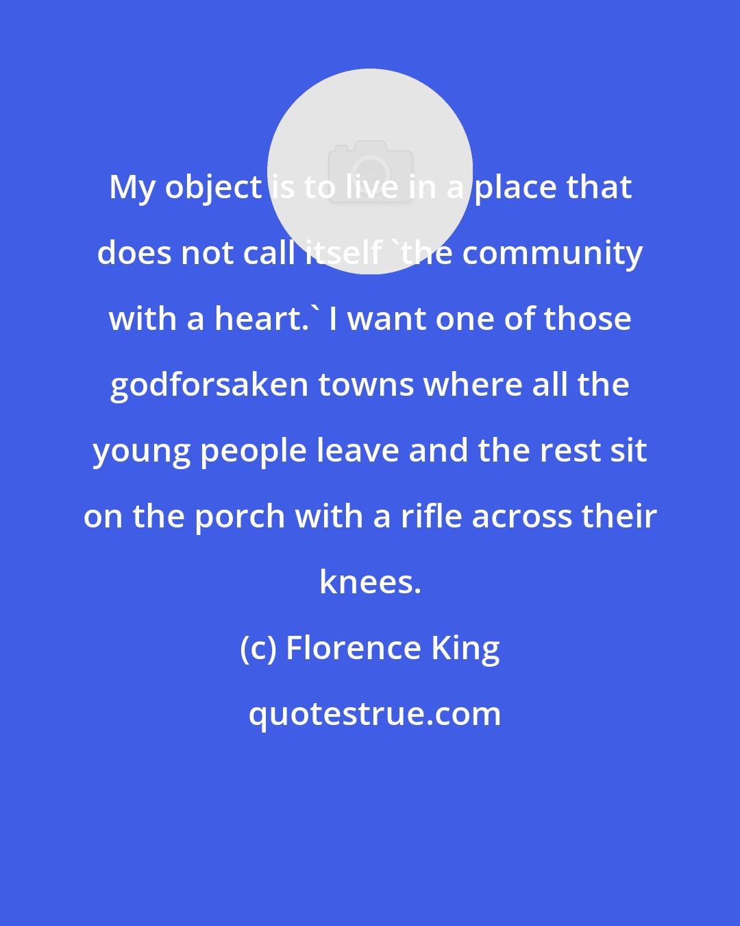 Florence King: My object is to live in a place that does not call itself 'the community with a heart.' I want one of those godforsaken towns where all the young people leave and the rest sit on the porch with a rifle across their knees.