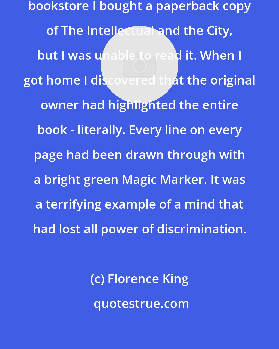 Florence King: Recently while browsing in a secondhand bookstore I bought a paperback copy of The Intellectual and the City, but I was unable to read it. When I got home I discovered that the original owner had highlighted the entire book - literally. Every line on every page had been drawn through with a bright green Magic Marker. It was a terrifying example of a mind that had lost all power of discrimination.