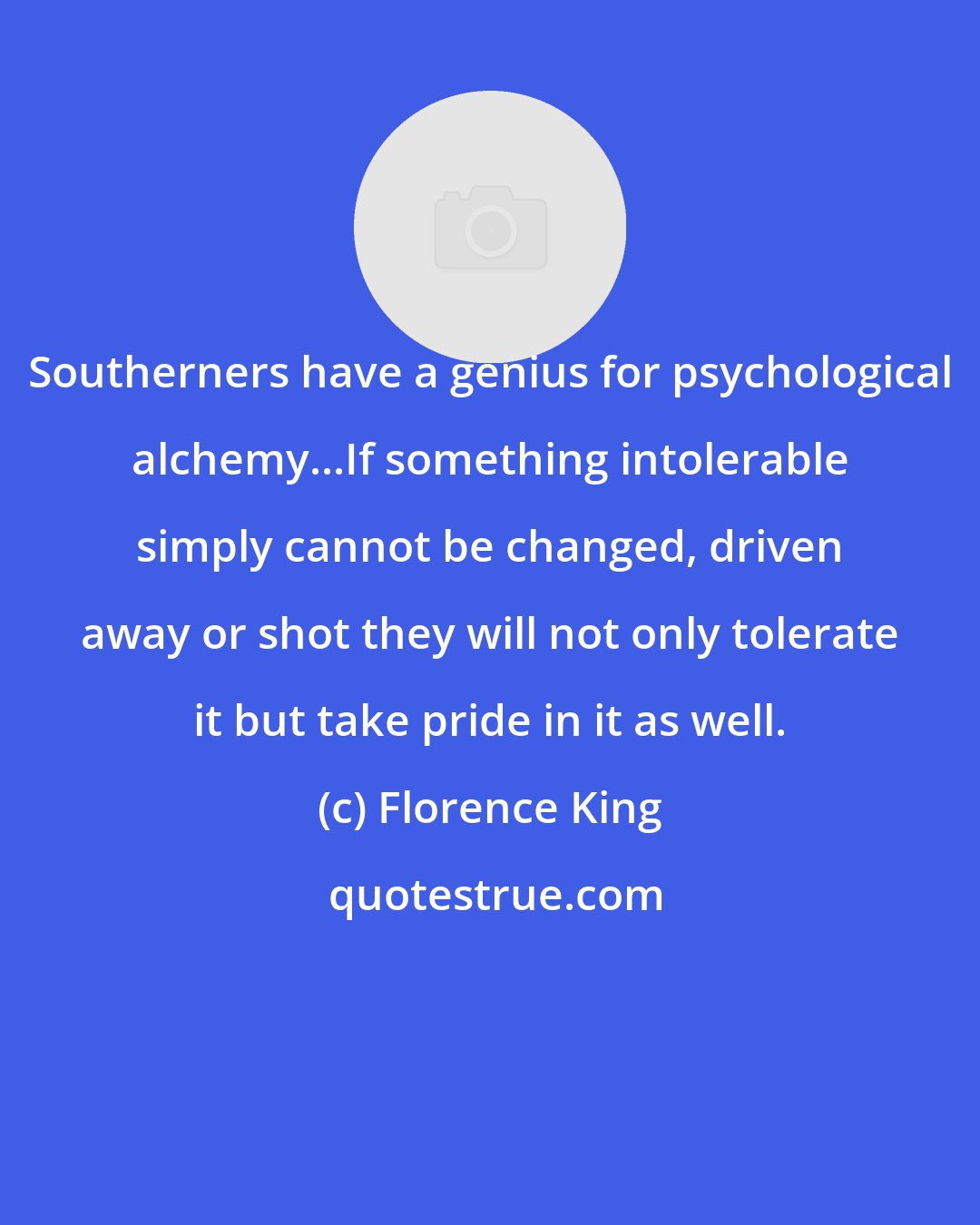 Florence King: Southerners have a genius for psychological alchemy...If something intolerable simply cannot be changed, driven away or shot they will not only tolerate it but take pride in it as well.