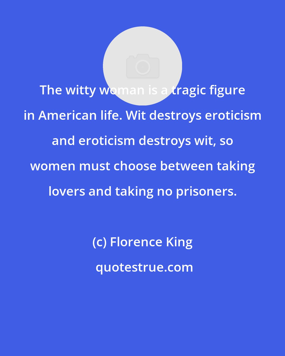 Florence King: The witty woman is a tragic figure in American life. Wit destroys eroticism and eroticism destroys wit, so women must choose between taking lovers and taking no prisoners.