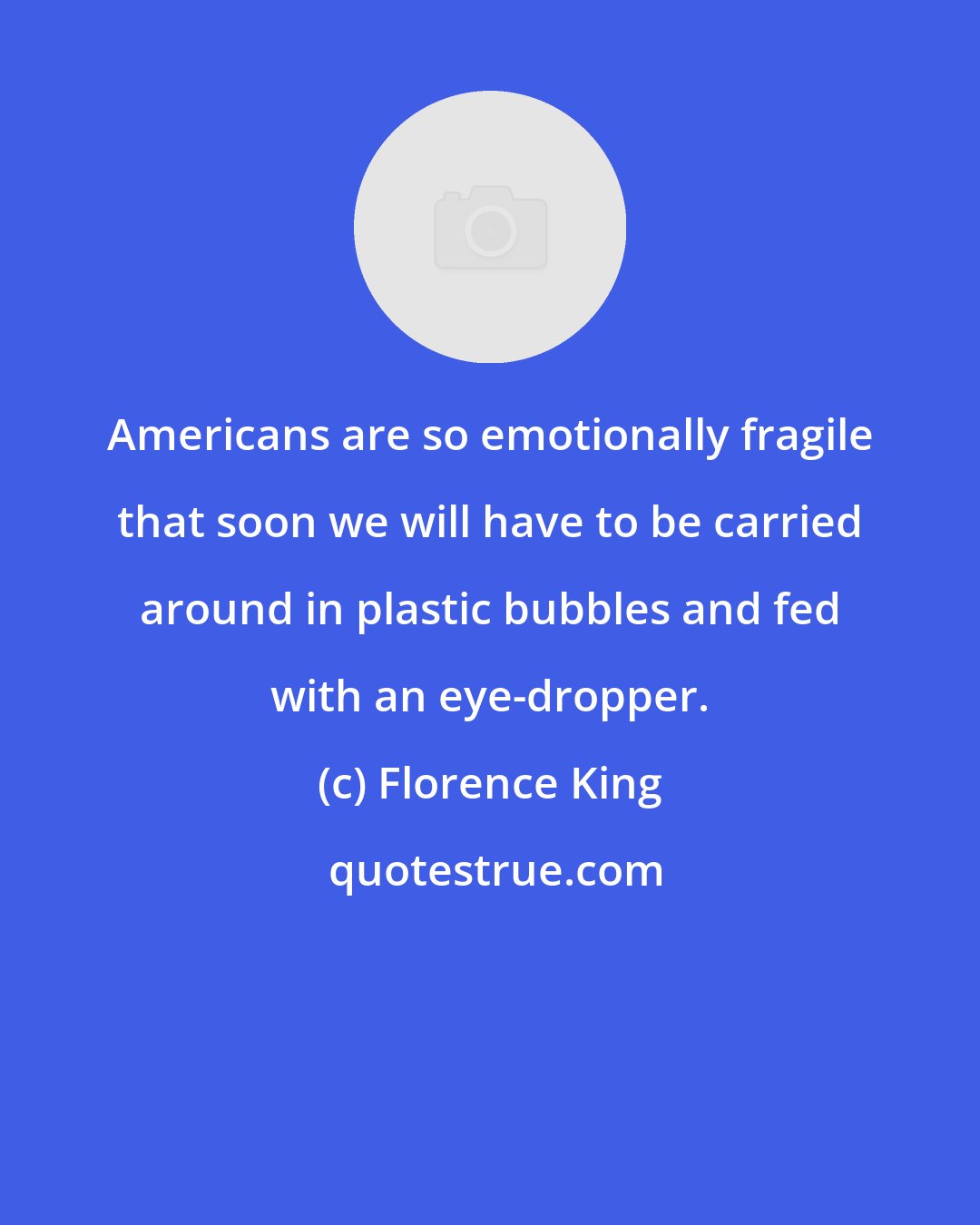 Florence King: Americans are so emotionally fragile that soon we will have to be carried around in plastic bubbles and fed with an eye-dropper.