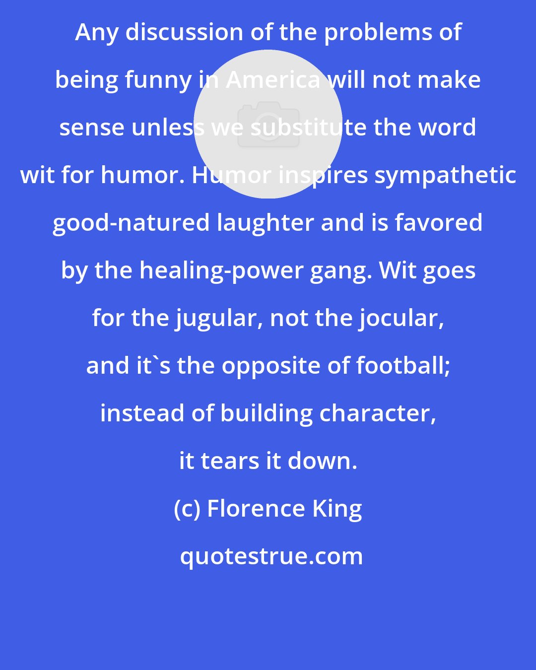 Florence King: Any discussion of the problems of being funny in America will not make sense unless we substitute the word wit for humor. Humor inspires sympathetic good-natured laughter and is favored by the healing-power gang. Wit goes for the jugular, not the jocular, and it's the opposite of football; instead of building character, it tears it down.