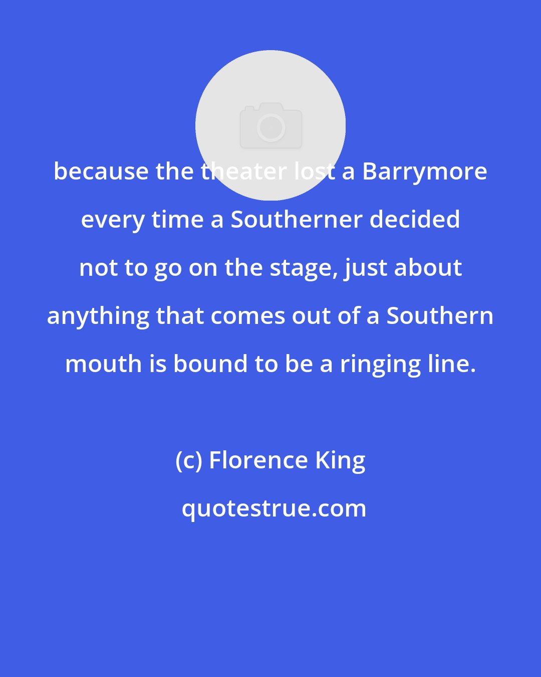 Florence King: because the theater lost a Barrymore every time a Southerner decided not to go on the stage, just about anything that comes out of a Southern mouth is bound to be a ringing line.