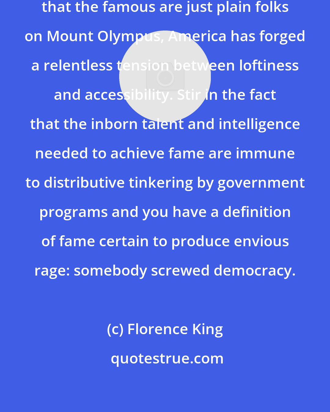 Florence King: By sending the contradictory message that the famous are just plain folks on Mount Olympus, America has forged a relentless tension between loftiness and accessibility. Stir in the fact that the inborn talent and intelligence needed to achieve fame are immune to distributive tinkering by government programs and you have a definition of fame certain to produce envious rage: somebody screwed democracy.