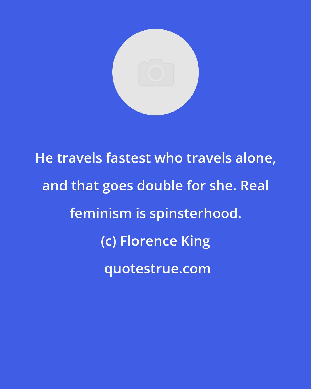 Florence King: He travels fastest who travels alone, and that goes double for she. Real feminism is spinsterhood.