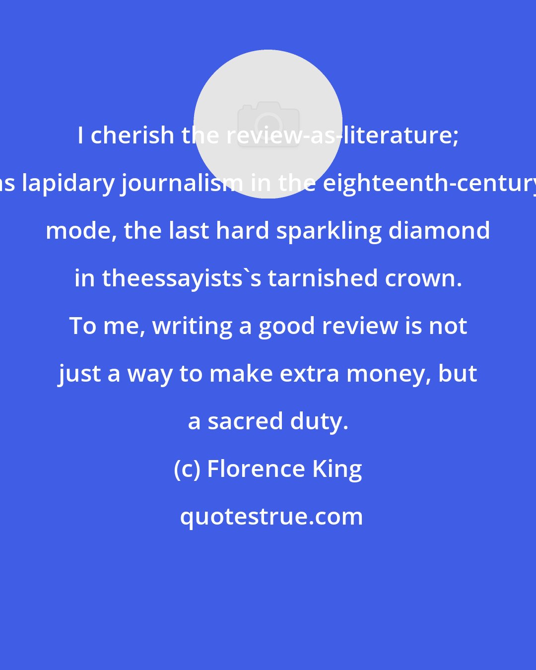 Florence King: I cherish the review-as-literature; as lapidary journalism in the eighteenth-century mode, the last hard sparkling diamond in theessayists's tarnished crown. To me, writing a good review is not just a way to make extra money, but a sacred duty.