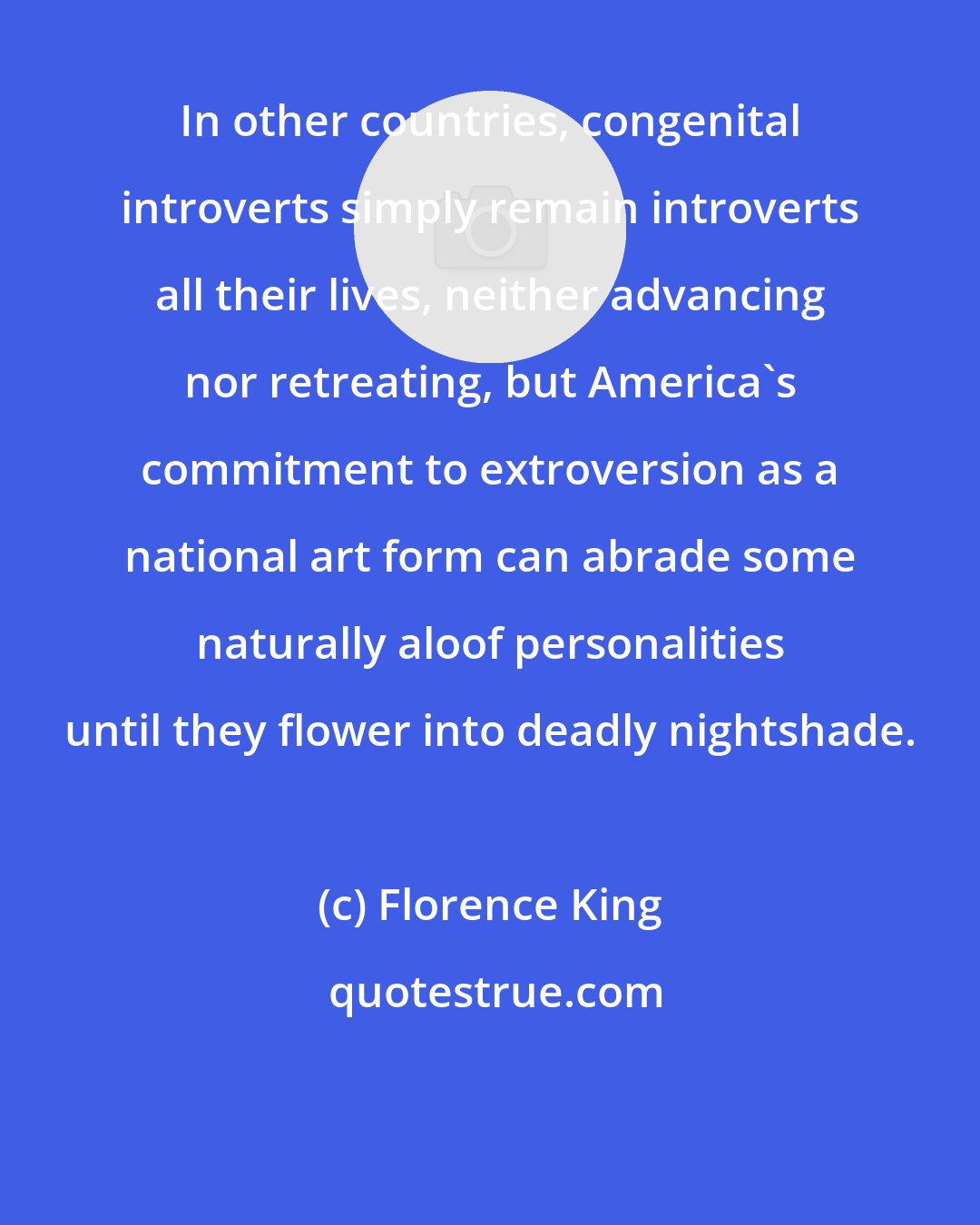 Florence King: In other countries, congenital introverts simply remain introverts all their lives, neither advancing nor retreating, but America's commitment to extroversion as a national art form can abrade some naturally aloof personalities until they flower into deadly nightshade.