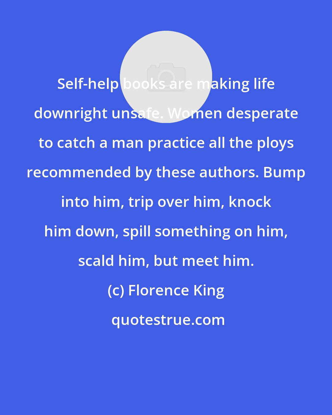 Florence King: Self-help books are making life downright unsafe. Women desperate to catch a man practice all the ploys recommended by these authors. Bump into him, trip over him, knock him down, spill something on him, scald him, but meet him.