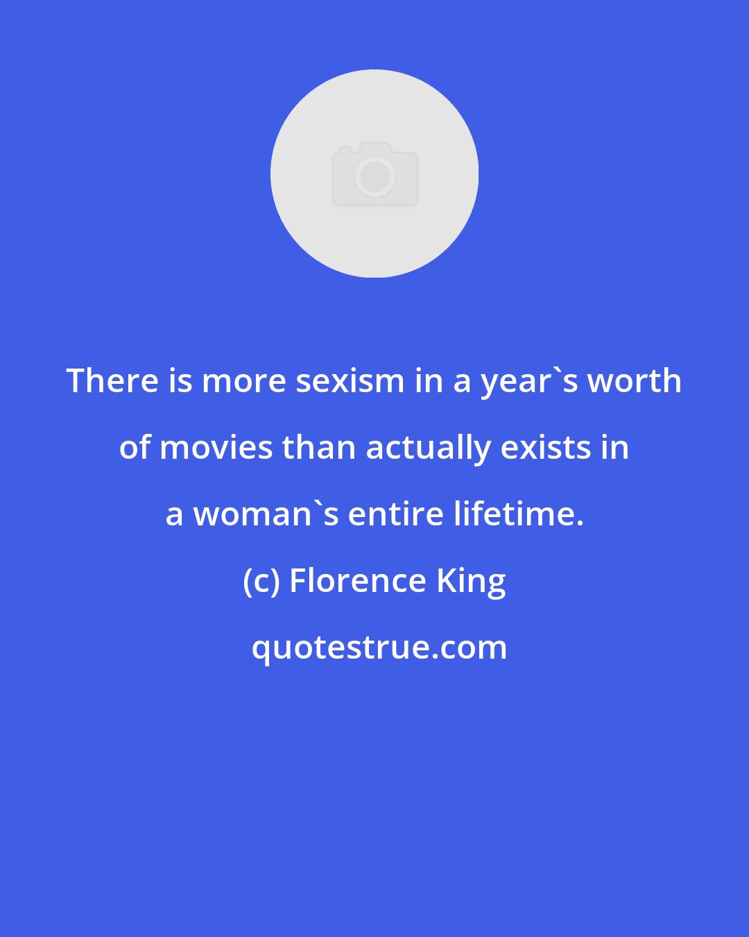 Florence King: There is more sexism in a year's worth of movies than actually exists in a woman's entire lifetime.