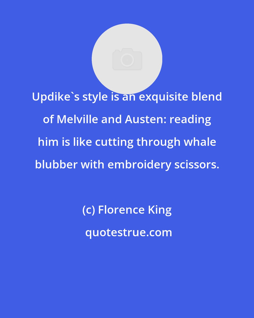 Florence King: Updike's style is an exquisite blend of Melville and Austen: reading him is like cutting through whale blubber with embroidery scissors.