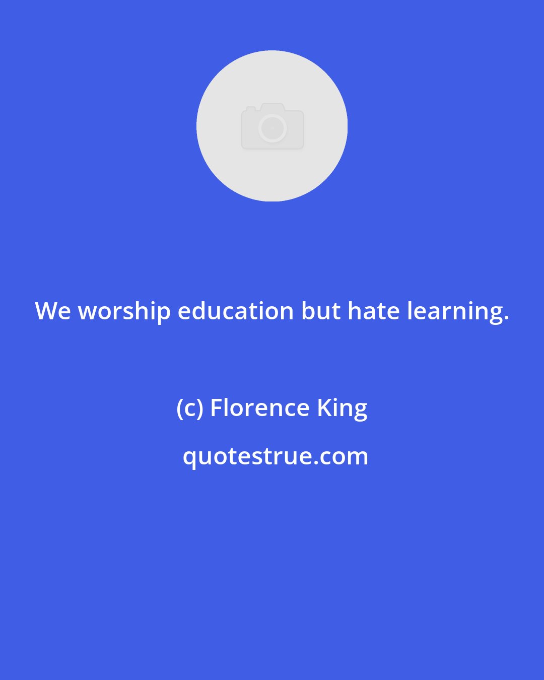 Florence King: We worship education but hate learning.