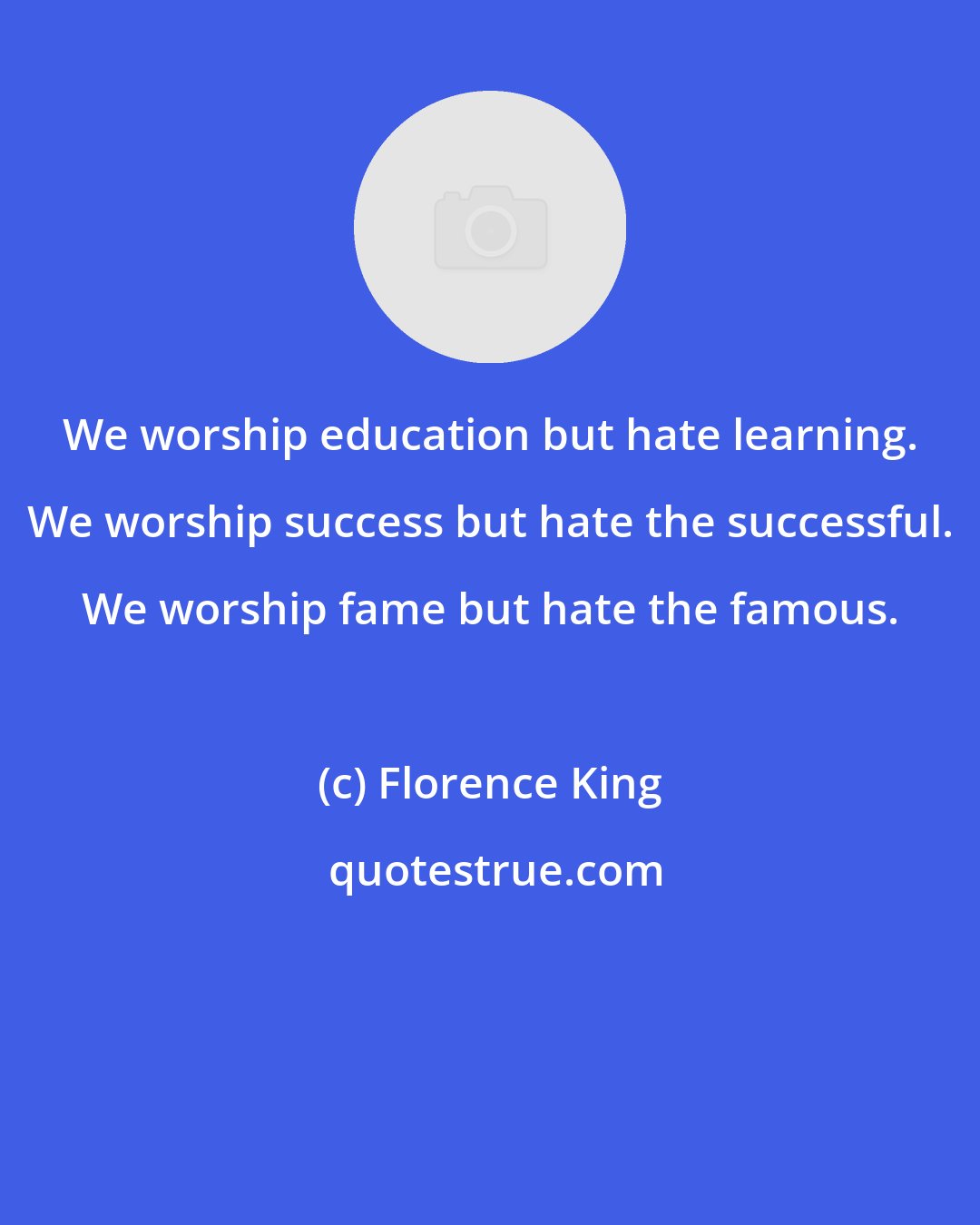 Florence King: We worship education but hate learning. We worship success but hate the successful. We worship fame but hate the famous.
