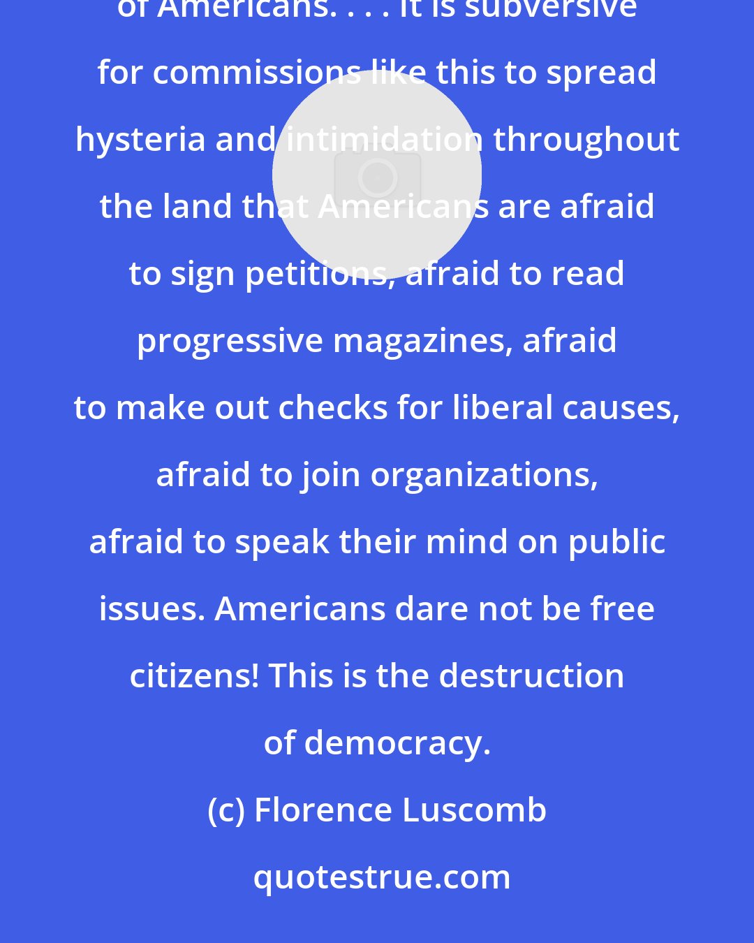 Florence Luscomb: It is subversive to set up inquisitions like this, state or national, into the thoughts and consciences of Americans. . . . It is subversive for commissions like this to spread hysteria and intimidation throughout the land that Americans are afraid to sign petitions, afraid to read progressive magazines, afraid to make out checks for liberal causes, afraid to join organizations, afraid to speak their mind on public issues. Americans dare not be free citizens! This is the destruction of democracy.