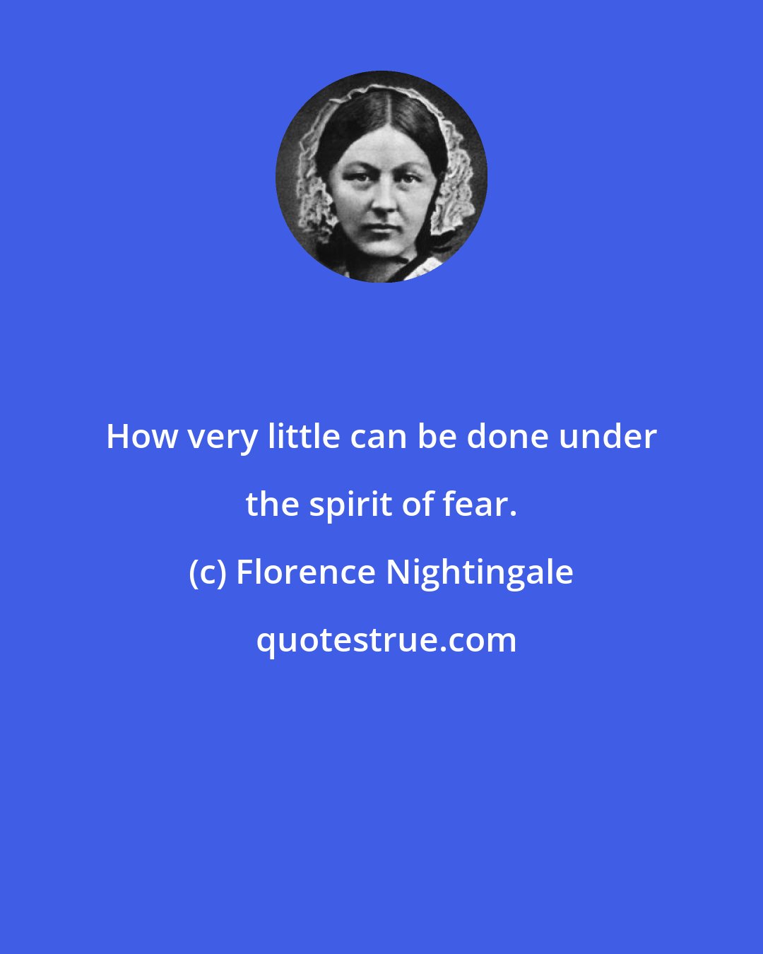 Florence Nightingale: How very little can be done under the spirit of fear.