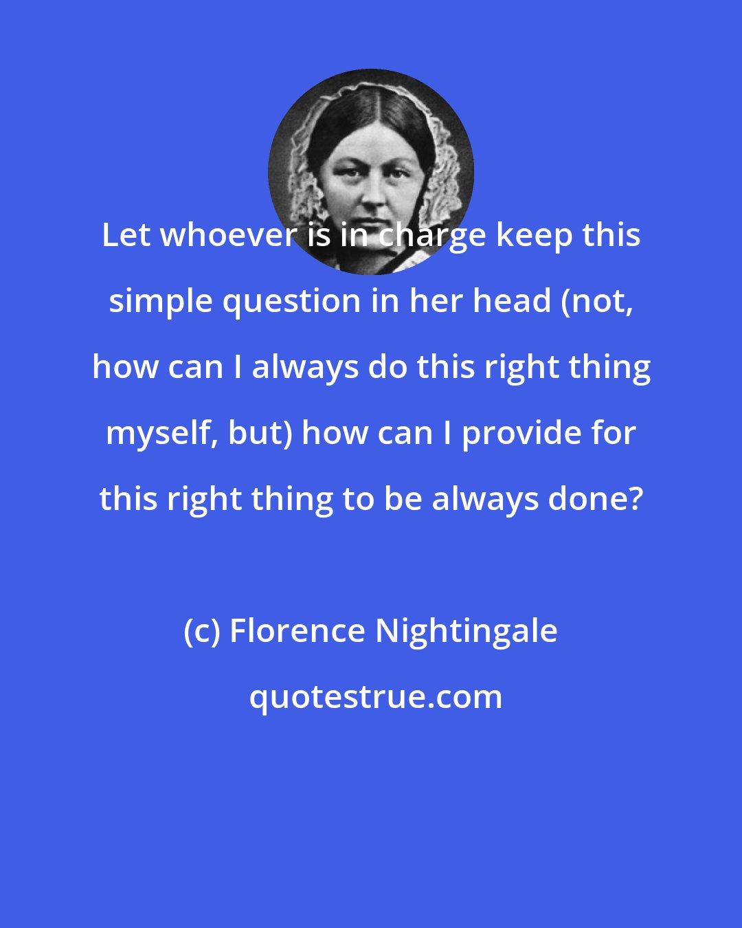 Florence Nightingale: Let whoever is in charge keep this simple question in her head (not, how can I always do this right thing myself, but) how can I provide for this right thing to be always done?