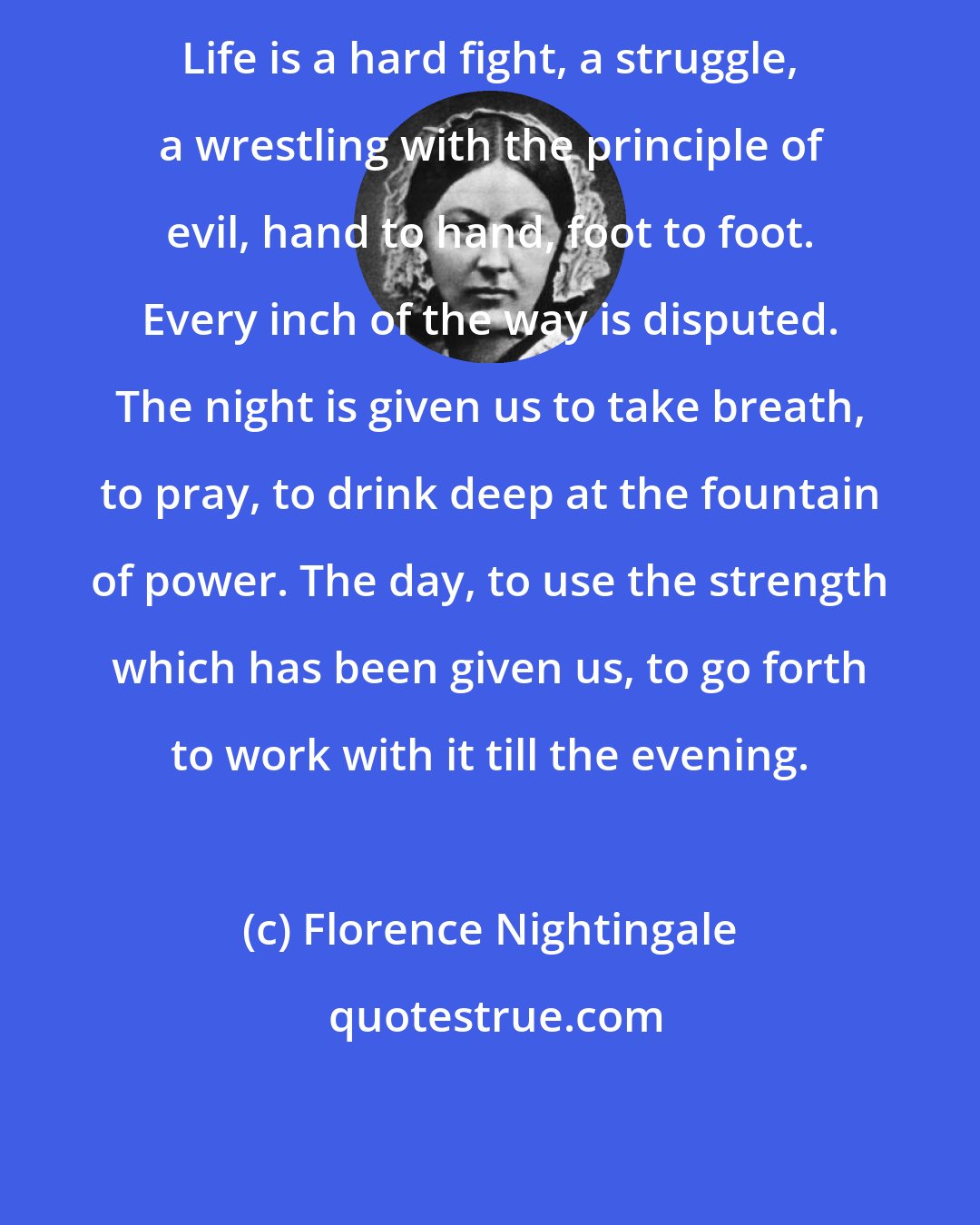 Florence Nightingale: Life is a hard fight, a struggle, a wrestling with the principle of evil, hand to hand, foot to foot. Every inch of the way is disputed. The night is given us to take breath, to pray, to drink deep at the fountain of power. The day, to use the strength which has been given us, to go forth to work with it till the evening.