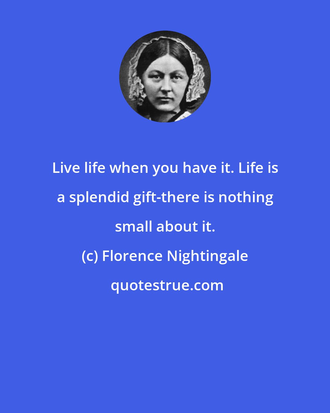 Florence Nightingale: Live life when you have it. Life is a splendid gift-there is nothing small about it.