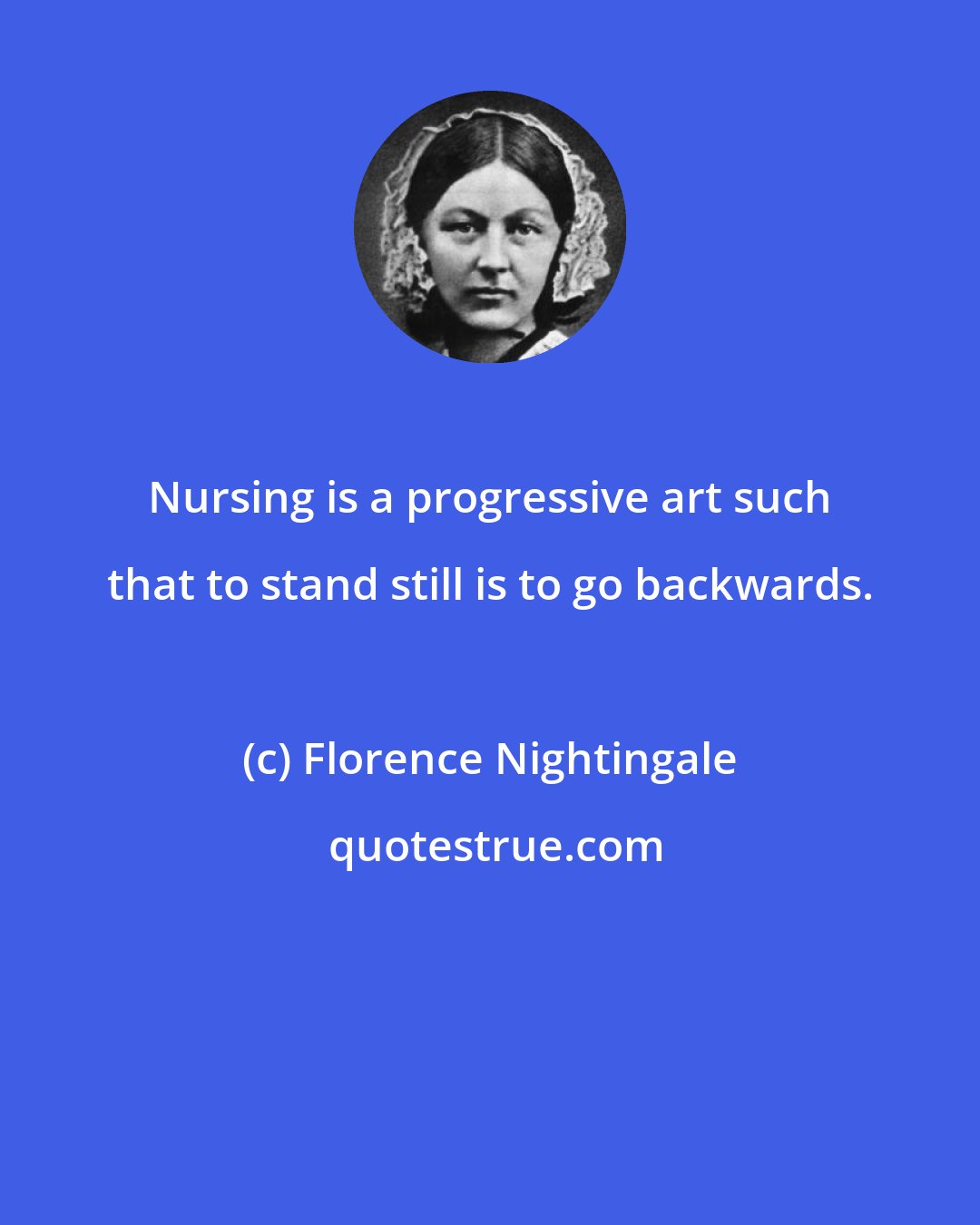 Florence Nightingale: Nursing is a progressive art such that to stand still is to go backwards.