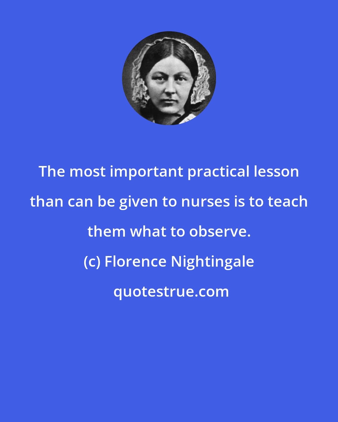 Florence Nightingale: The most important practical lesson than can be given to nurses is to teach them what to observe.