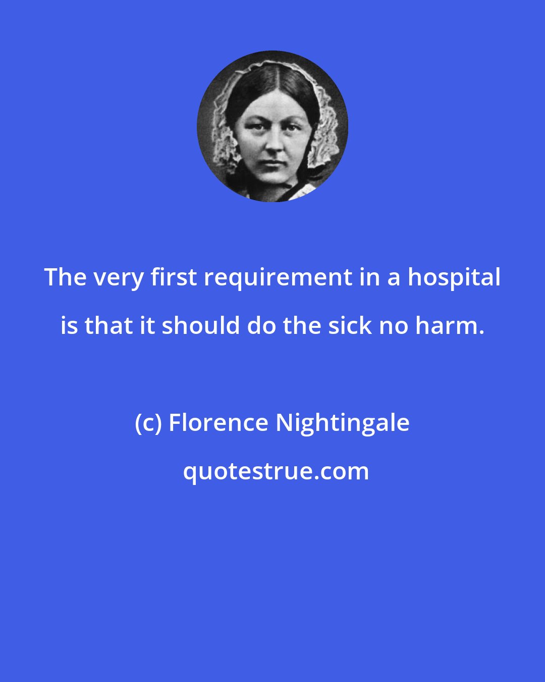 Florence Nightingale: The very first requirement in a hospital is that it should do the sick no harm.