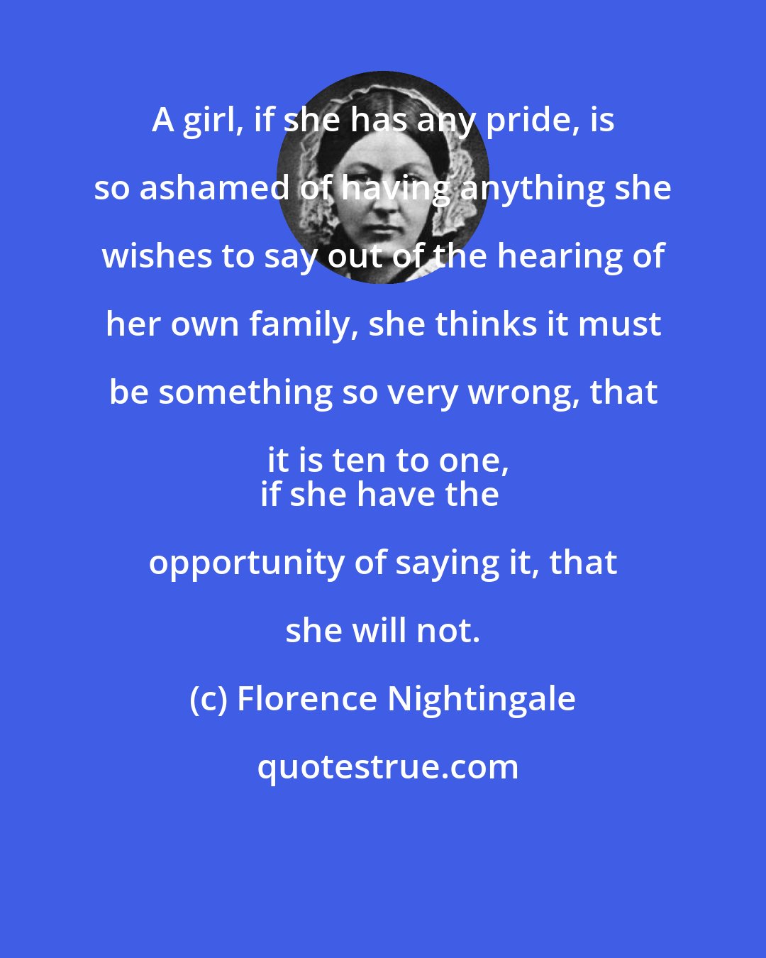 Florence Nightingale: A girl, if she has any pride, is so ashamed of having anything she wishes to say out of the hearing of her own family, she thinks it must be something so very wrong, that it is ten to one,
if she have the opportunity of saying it, that she will not.