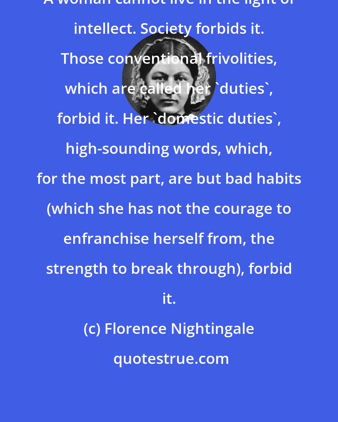 Florence Nightingale: A woman cannot live in the light of intellect. Society forbids it. Those conventional frivolities, which are called her 'duties', forbid it. Her 'domestic duties', high-sounding words, which, for the most part, are but bad habits (which she has not the courage to enfranchise herself from, the strength to break through), forbid it.