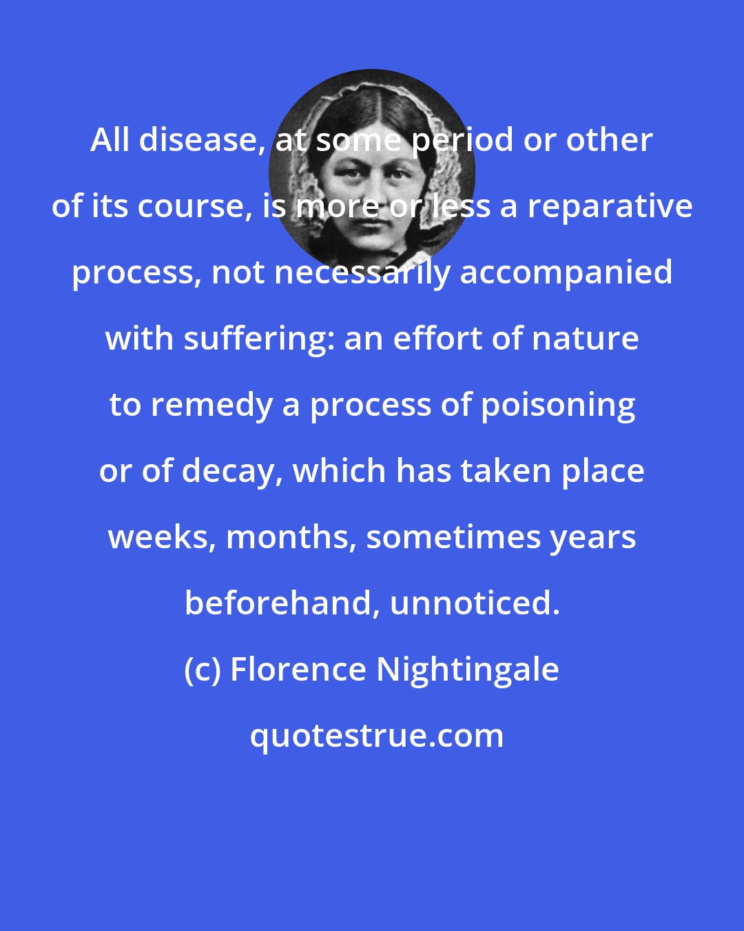 Florence Nightingale: All disease, at some period or other of its course, is more or less a reparative process, not necessarily accompanied with suffering: an effort of nature to remedy a process of poisoning or of decay, which has taken place weeks, months, sometimes years beforehand, unnoticed.