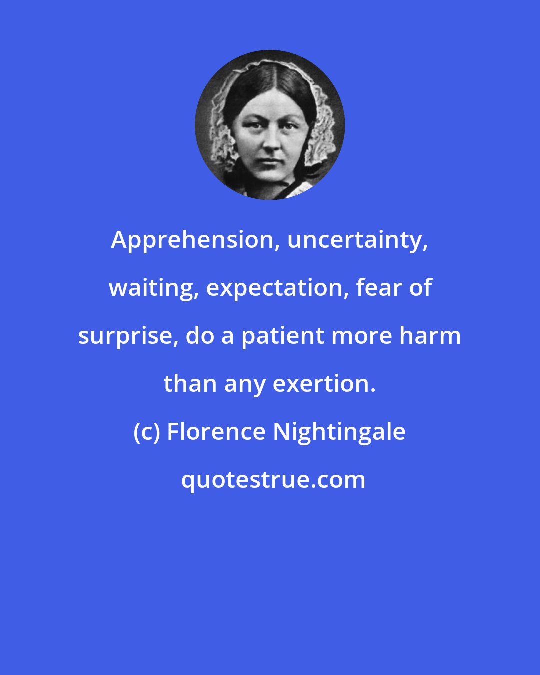 Florence Nightingale: Apprehension, uncertainty, waiting, expectation, fear of surprise, do a patient more harm than any exertion.