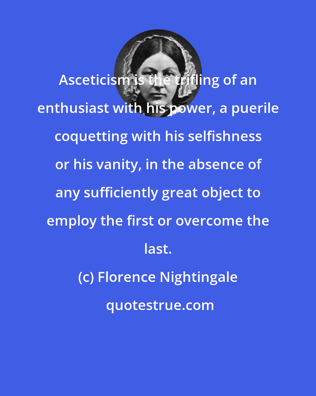 Florence Nightingale: Asceticism is the trifling of an enthusiast with his power, a puerile coquetting with his selfishness or his vanity, in the absence of any sufficiently great object to employ the first or overcome the last.